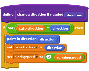 define change direction if needed (direction)
if <not <(cats-direction) = (direction)>> then
point in direction (direction)
set [cats-direction v] to (direction)
set [runningspeed v] to <(0) - (runningspeed)>
end